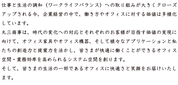 仕事と生活の調和（ワークライフバランス）への取り組みが大きくクローズアップされる今、企業経営の中で、働き方やオフィスに対する価値は多様化しています。 
丸三商事は、時代の変化への対応とそれぞれのお客様が目指す価値の実現に向けて、オフィス家具やオフィス機器、そして様々なアプリケーションと私たちの創造力と提案力を活かし、皆さまが快適に働くことができるオフィス空間・業務効率を高められるシステム空間を創ります。 
そして、皆さまの生活の一部であるオフィスに快適さと笑顔をお届けいたします。