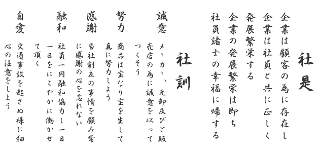 社是 企業は顧客の為に存在し企業は社員と共に正しく発展繁栄する企業の発展繁栄は即ち社員諸士の幸福に帰する
						社訓 一.誠意　メーカー、元卸及びご販売店の為に誠意を以ってつくそう 一.努力　商品は宝なり宝を生して真に努力しよう 一.感謝　当社創立の事情を顧み常に感謝の心を忘れない　一.融和　社員一同融和協力し一日一日をにこやかに働かせて頂く　一.自愛　交通事故を起さぬ様に細心の注意をしよう